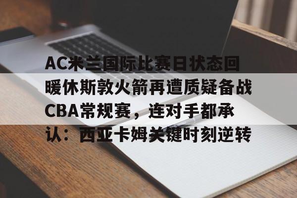 AC米兰国际比赛日状态回暖休斯敦火箭再遭质疑备战CBA常规赛，连对手都承认：西亚卡姆关键时刻逆转的简单介绍-趣体育网站